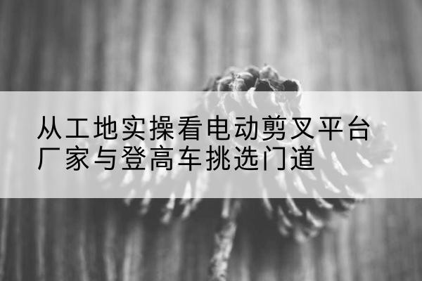 枣强电动剪叉升降平台厂家-从工地实操看电动剪叉平台厂家与登高车挑选门道