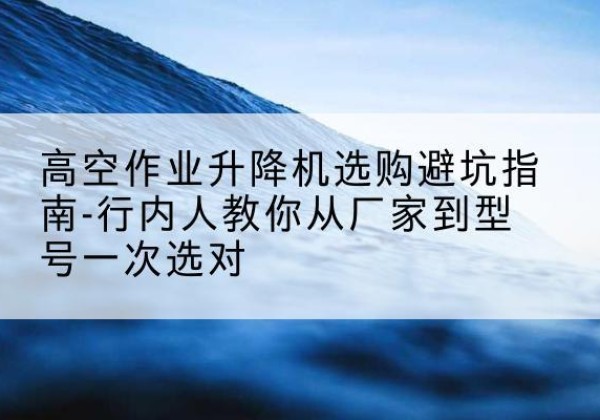 枣强升降平台厂家-高空作业升降机选购避坑指南-行内人教你从厂家到型号一次选对