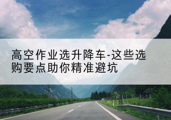 枣强升降车厂家-高空作业选升降车-这些选购要点助你*避坑