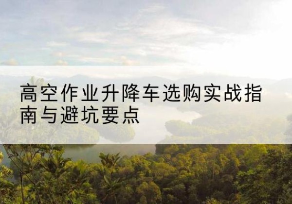 枣强升降车怎么选-高空作业升降车选购实战指南与避坑要点