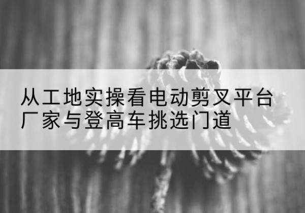 枣强电动剪叉升降平台厂家-从工地实操看电动剪叉平台厂家与登高车挑选门道