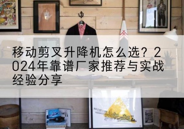 枣强升降平台厂家推荐-移动剪叉升降机怎么选？2024年靠谱厂家推荐与实战经验分享