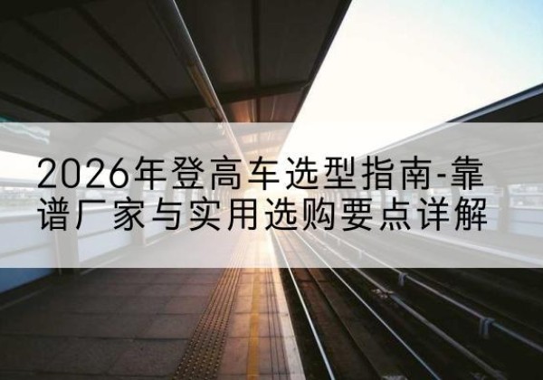 枣强登高车厂家推荐-2026年登高车选型指南-靠谱厂家与实用选购要点详解